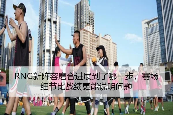 RNG新阵容磨合进展到了哪一步，赛场细节比战绩更能说明问题 | Fengniao Esports